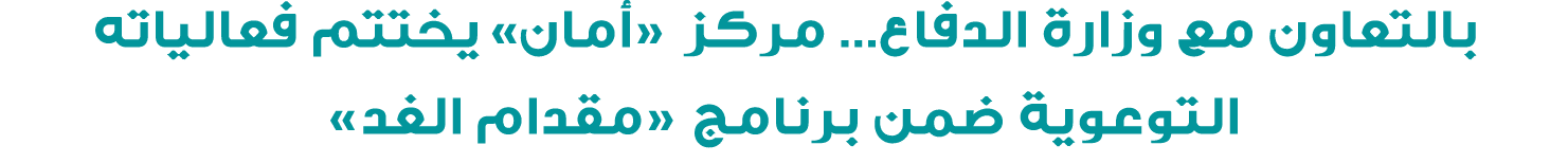 بالتعاون مع وزارة الدفاع… مركز «أمان» يختتم فعالياته التوعوية ضمن برنامج «مقدام الغد»